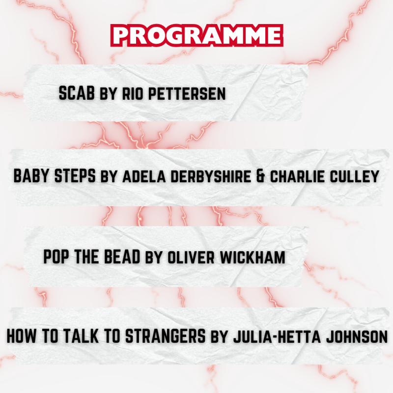 Programme: SCAB by Rio Pettersen, Baby Steps by Adela Derbyshire & Charlie Culley, Pop The Bead by Oliver Wickham, How To Talk To Strangers by Julia-Hetta Johnson